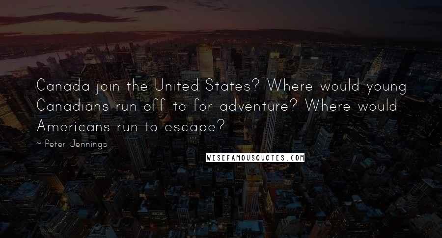 Peter Jennings Quotes: Canada join the United States? Where would young Canadians run off to for adventure? Where would Americans run to escape?