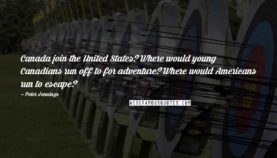 Peter Jennings Quotes: Canada join the United States? Where would young Canadians run off to for adventure? Where would Americans run to escape?