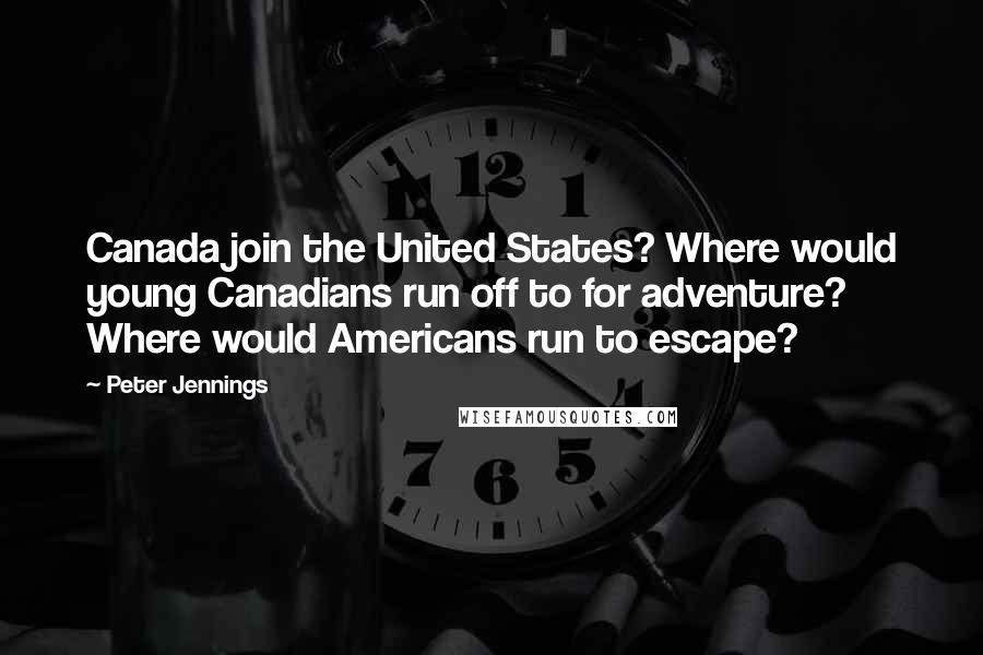 Peter Jennings Quotes: Canada join the United States? Where would young Canadians run off to for adventure? Where would Americans run to escape?