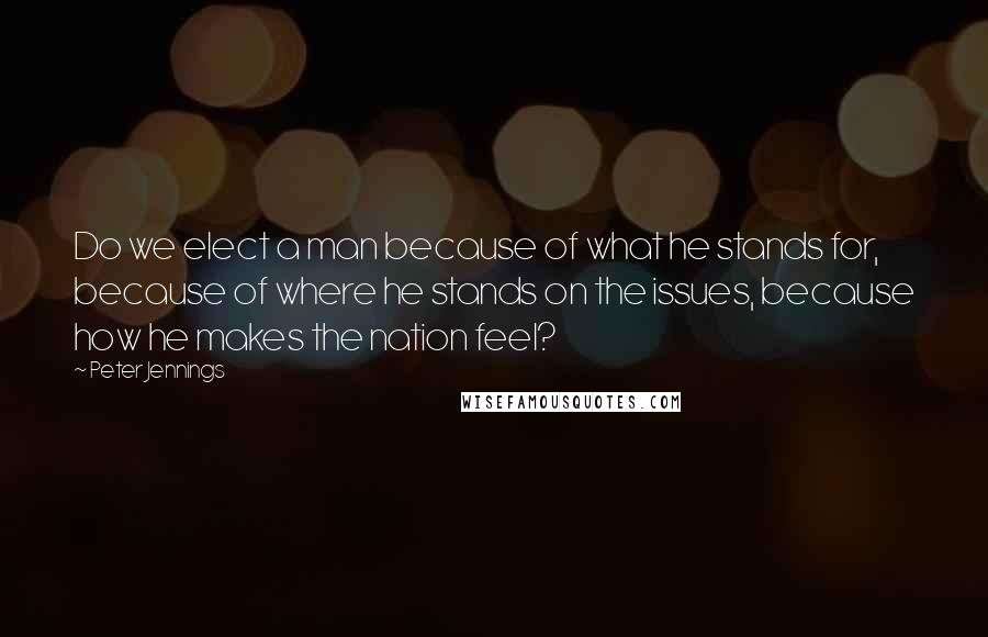 Peter Jennings Quotes: Do we elect a man because of what he stands for, because of where he stands on the issues, because how he makes the nation feel?