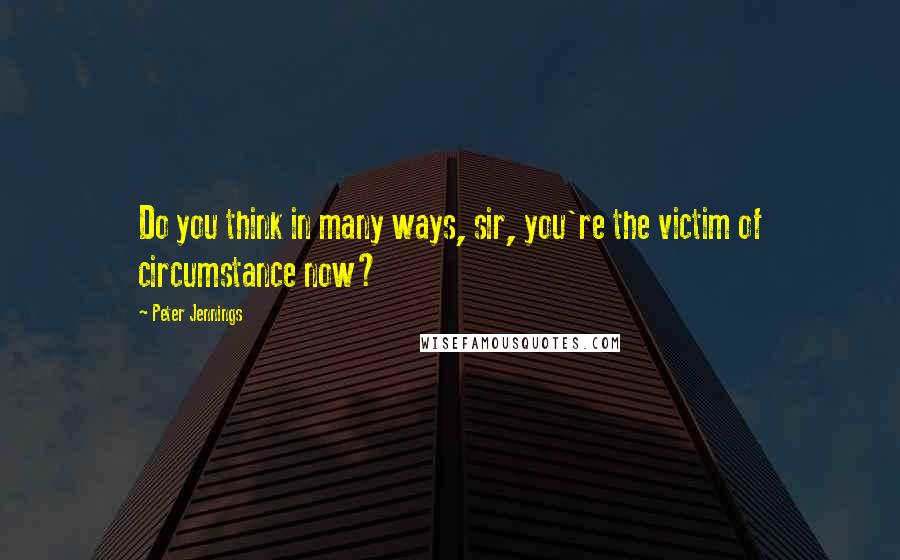 Peter Jennings Quotes: Do you think in many ways, sir, you're the victim of circumstance now?