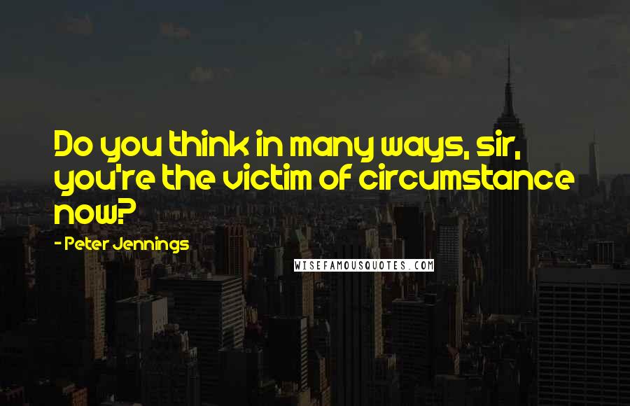 Peter Jennings Quotes: Do you think in many ways, sir, you're the victim of circumstance now?