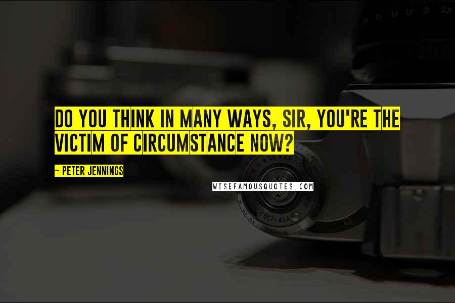 Peter Jennings Quotes: Do you think in many ways, sir, you're the victim of circumstance now?