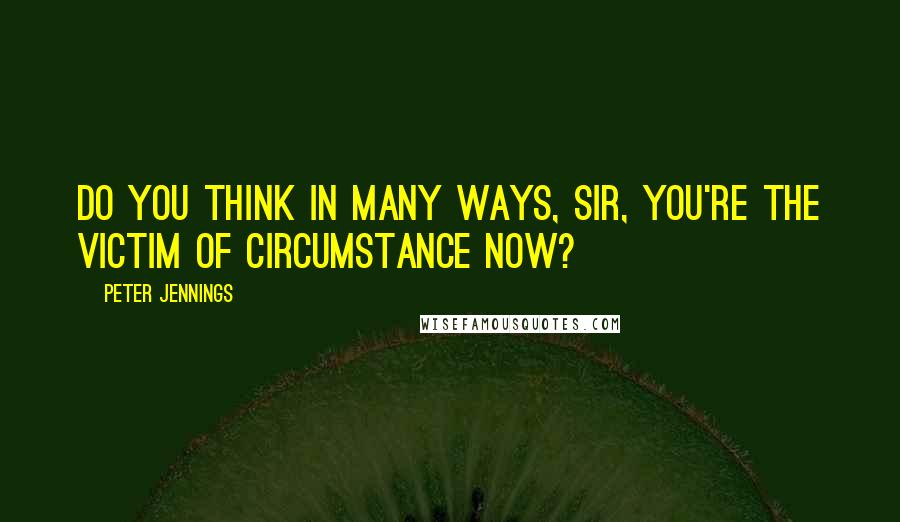 Peter Jennings Quotes: Do you think in many ways, sir, you're the victim of circumstance now?