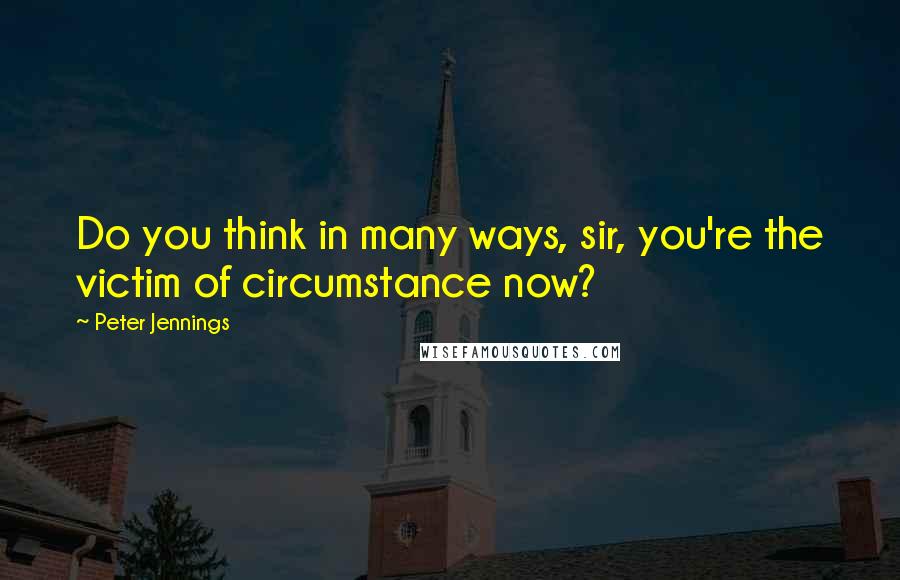 Peter Jennings Quotes: Do you think in many ways, sir, you're the victim of circumstance now?