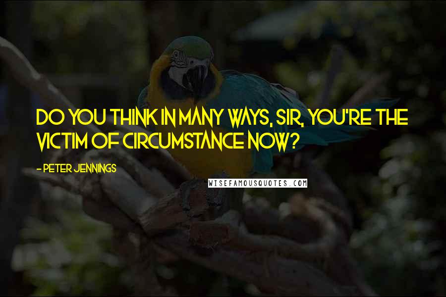 Peter Jennings Quotes: Do you think in many ways, sir, you're the victim of circumstance now?