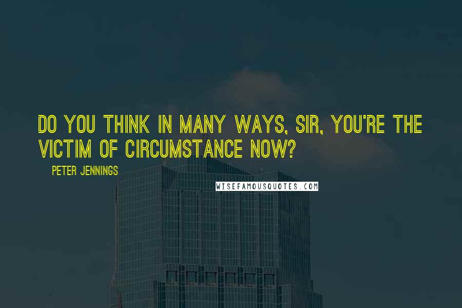 Peter Jennings Quotes: Do you think in many ways, sir, you're the victim of circumstance now?