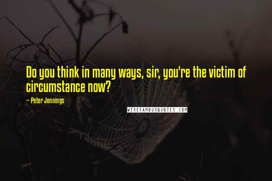 Peter Jennings Quotes: Do you think in many ways, sir, you're the victim of circumstance now?