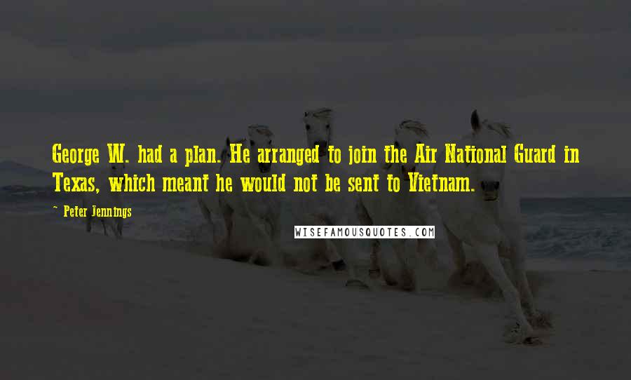 Peter Jennings Quotes: George W. had a plan. He arranged to join the Air National Guard in Texas, which meant he would not be sent to Vietnam.