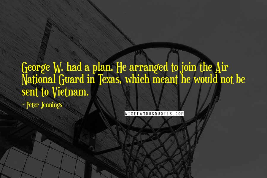Peter Jennings Quotes: George W. had a plan. He arranged to join the Air National Guard in Texas, which meant he would not be sent to Vietnam.