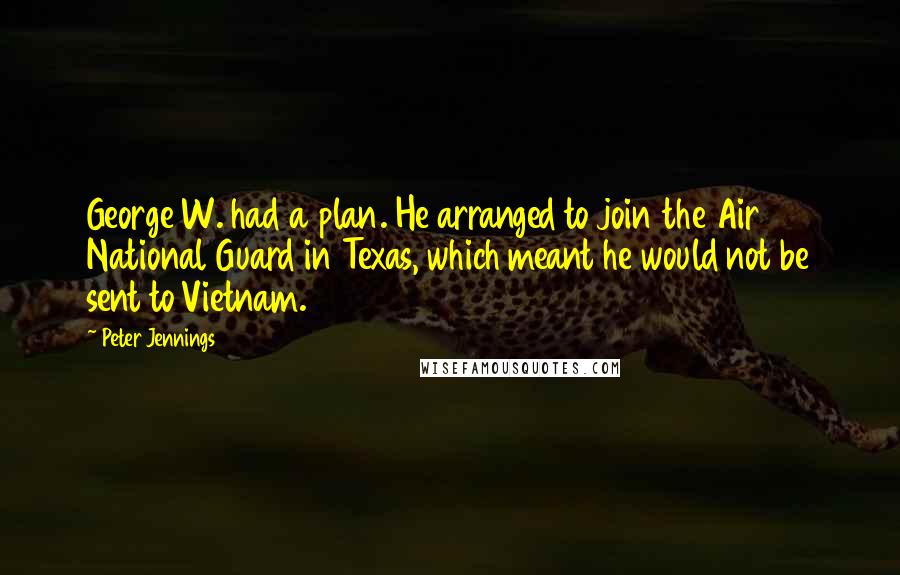 Peter Jennings Quotes: George W. had a plan. He arranged to join the Air National Guard in Texas, which meant he would not be sent to Vietnam.