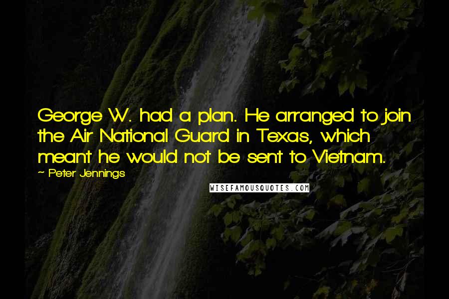 Peter Jennings Quotes: George W. had a plan. He arranged to join the Air National Guard in Texas, which meant he would not be sent to Vietnam.