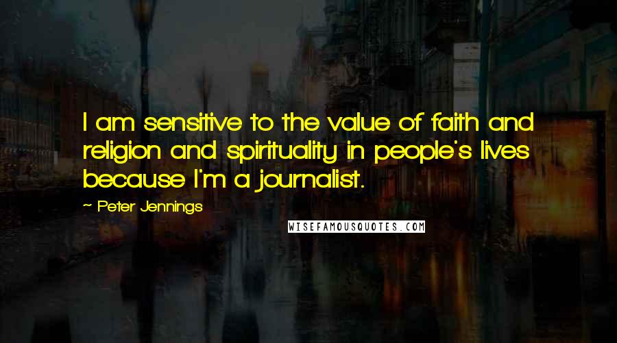 Peter Jennings Quotes: I am sensitive to the value of faith and religion and spirituality in people's lives because I'm a journalist.