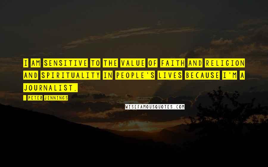 Peter Jennings Quotes: I am sensitive to the value of faith and religion and spirituality in people's lives because I'm a journalist.