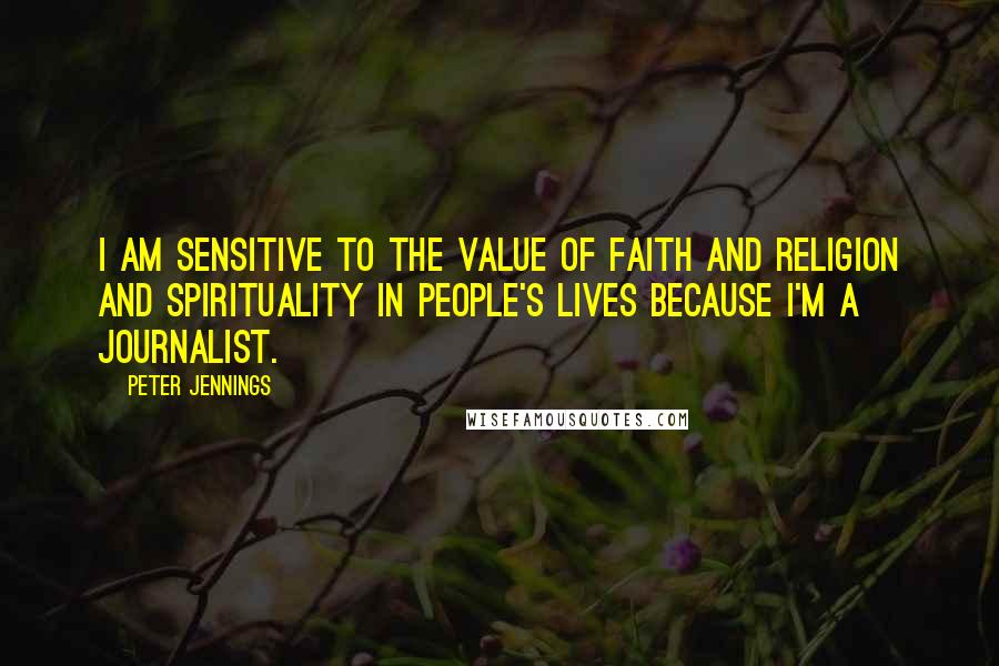 Peter Jennings Quotes: I am sensitive to the value of faith and religion and spirituality in people's lives because I'm a journalist.