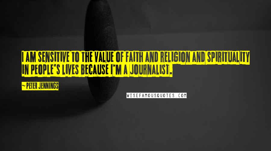 Peter Jennings Quotes: I am sensitive to the value of faith and religion and spirituality in people's lives because I'm a journalist.