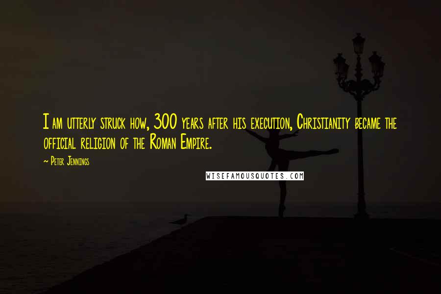 Peter Jennings Quotes: I am utterly struck how, 300 years after his execution, Christianity became the official religion of the Roman Empire.