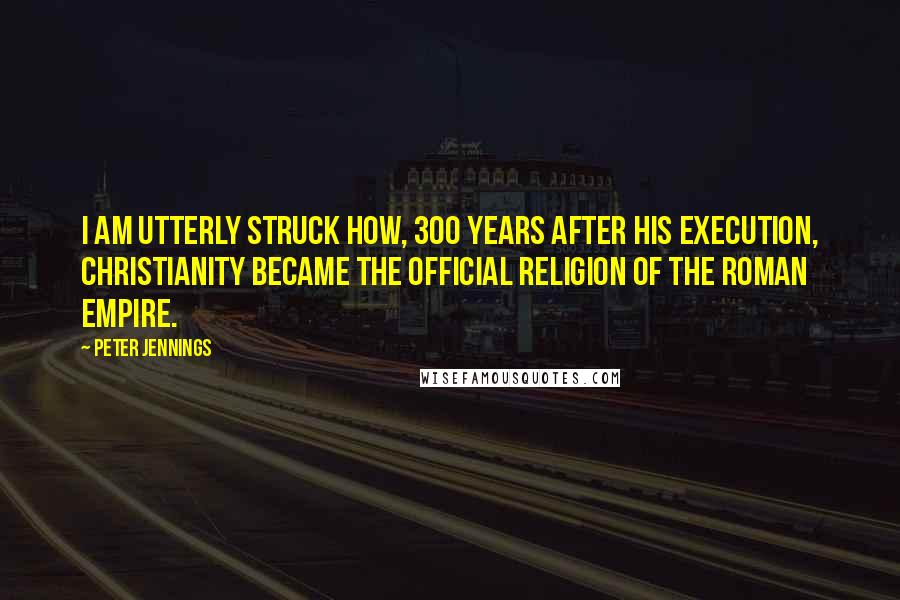 Peter Jennings Quotes: I am utterly struck how, 300 years after his execution, Christianity became the official religion of the Roman Empire.