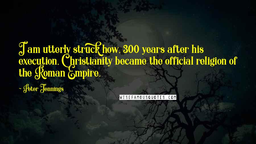 Peter Jennings Quotes: I am utterly struck how, 300 years after his execution, Christianity became the official religion of the Roman Empire.