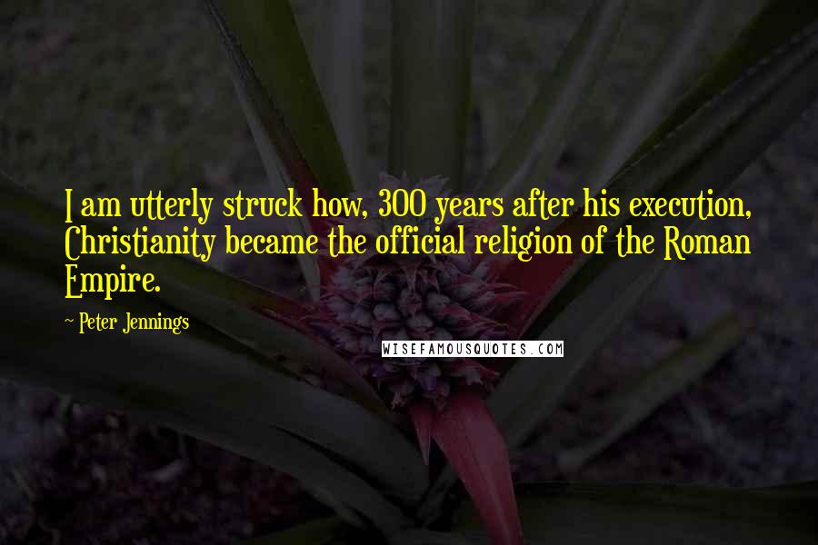 Peter Jennings Quotes: I am utterly struck how, 300 years after his execution, Christianity became the official religion of the Roman Empire.