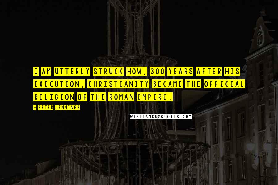 Peter Jennings Quotes: I am utterly struck how, 300 years after his execution, Christianity became the official religion of the Roman Empire.