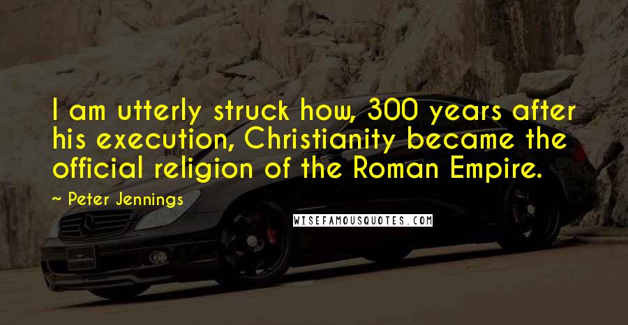 Peter Jennings Quotes: I am utterly struck how, 300 years after his execution, Christianity became the official religion of the Roman Empire.