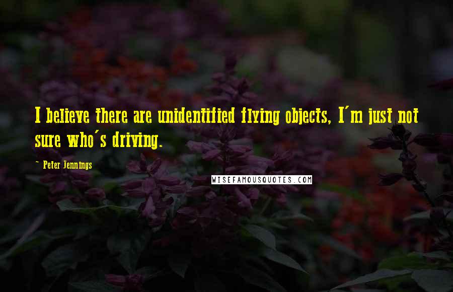 Peter Jennings Quotes: I believe there are unidentified flying objects, I'm just not sure who's driving.