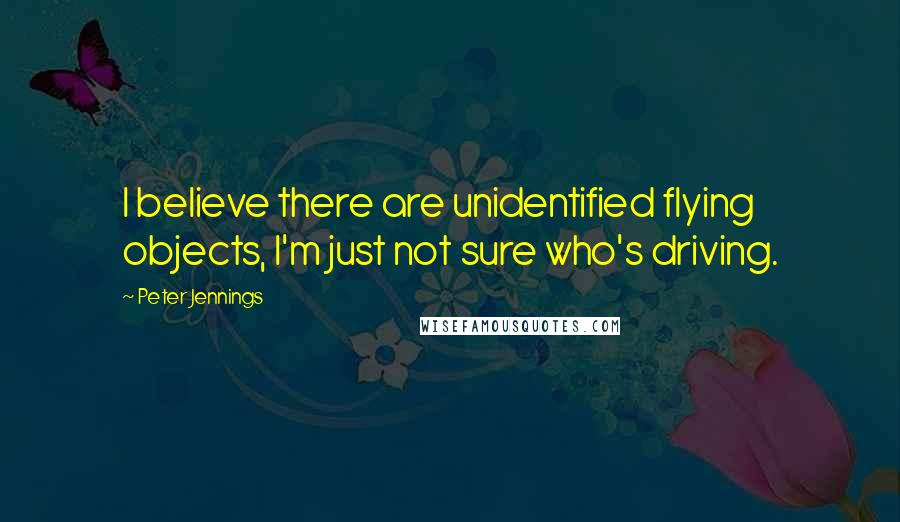 Peter Jennings Quotes: I believe there are unidentified flying objects, I'm just not sure who's driving.