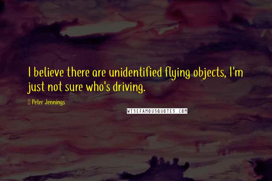 Peter Jennings Quotes: I believe there are unidentified flying objects, I'm just not sure who's driving.