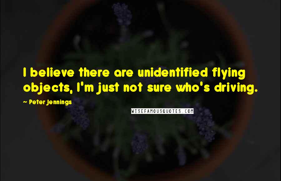 Peter Jennings Quotes: I believe there are unidentified flying objects, I'm just not sure who's driving.