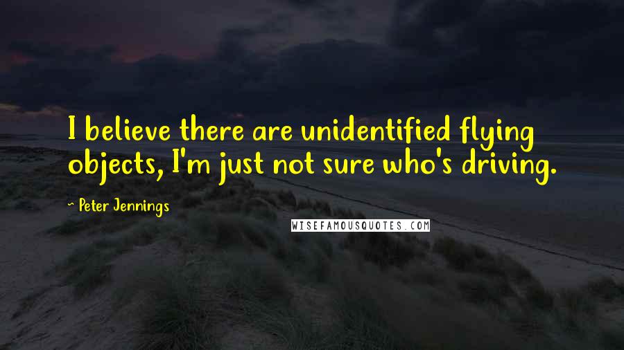 Peter Jennings Quotes: I believe there are unidentified flying objects, I'm just not sure who's driving.