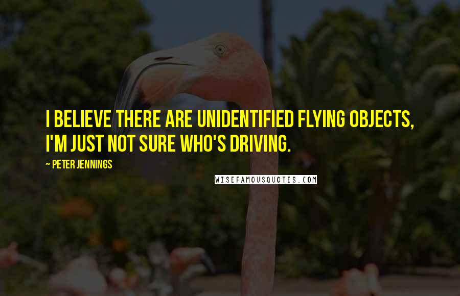 Peter Jennings Quotes: I believe there are unidentified flying objects, I'm just not sure who's driving.