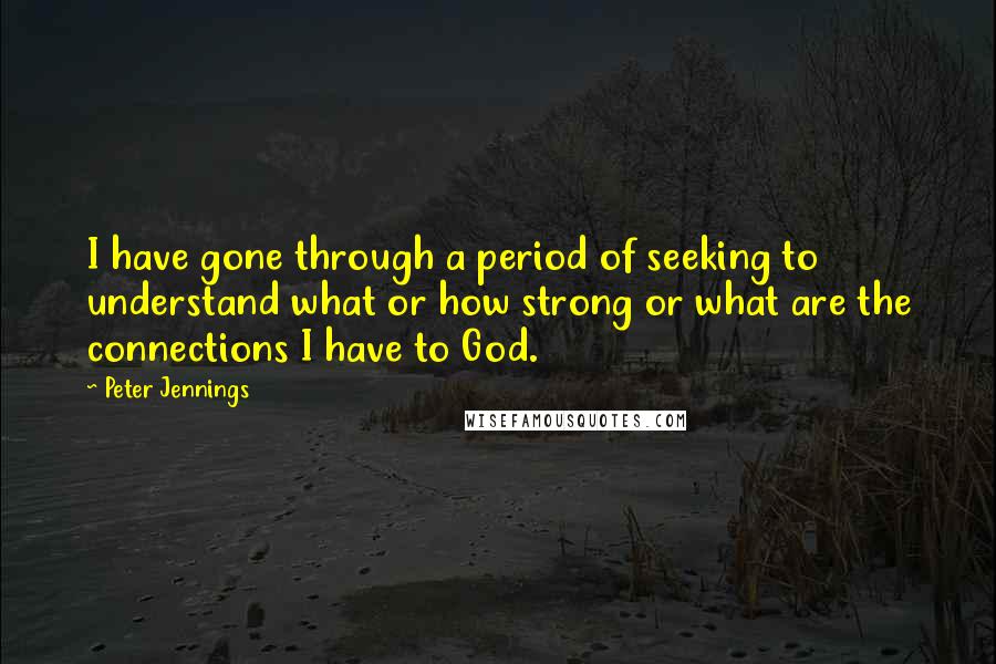 Peter Jennings Quotes: I have gone through a period of seeking to understand what or how strong or what are the connections I have to God.