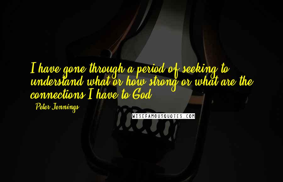 Peter Jennings Quotes: I have gone through a period of seeking to understand what or how strong or what are the connections I have to God.