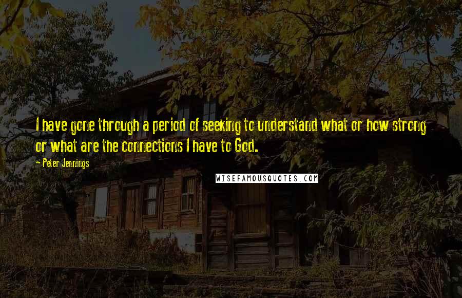 Peter Jennings Quotes: I have gone through a period of seeking to understand what or how strong or what are the connections I have to God.