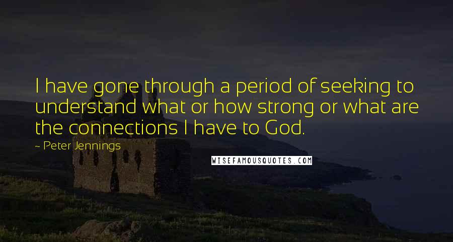 Peter Jennings Quotes: I have gone through a period of seeking to understand what or how strong or what are the connections I have to God.