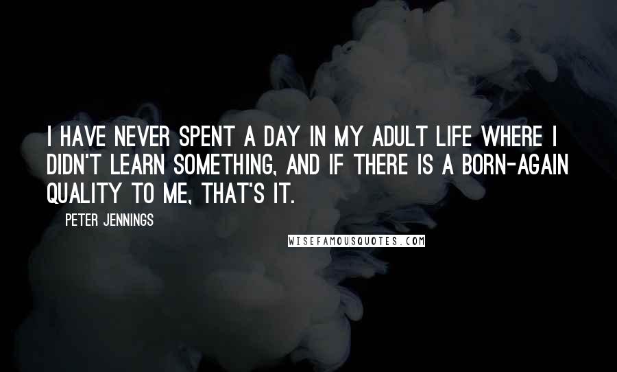 Peter Jennings Quotes: I have never spent a day in my adult life where I didn't learn something, and if there is a born-again quality to me, that's it.