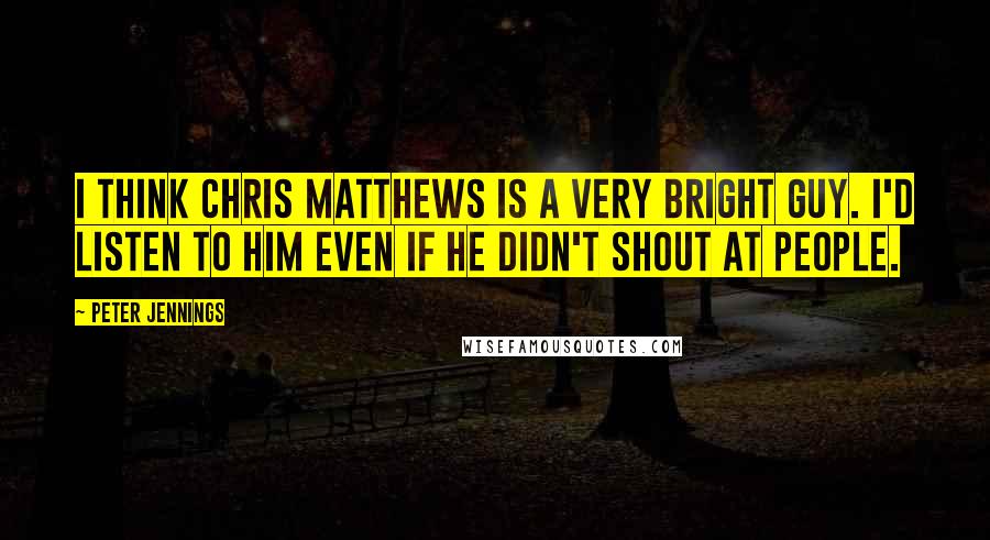 Peter Jennings Quotes: I think Chris Matthews is a very bright guy. I'd listen to him even if he didn't shout at people.