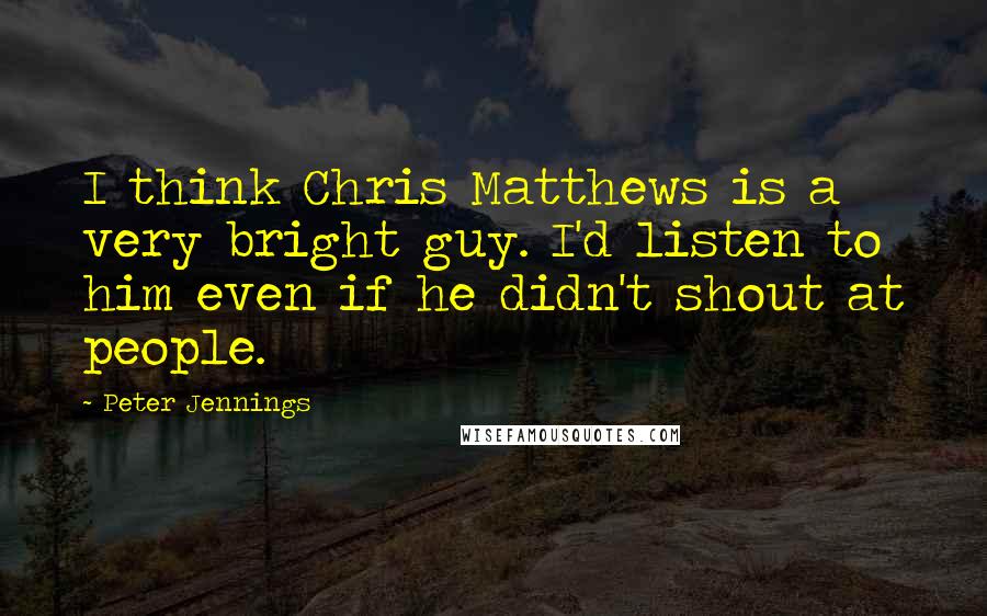 Peter Jennings Quotes: I think Chris Matthews is a very bright guy. I'd listen to him even if he didn't shout at people.