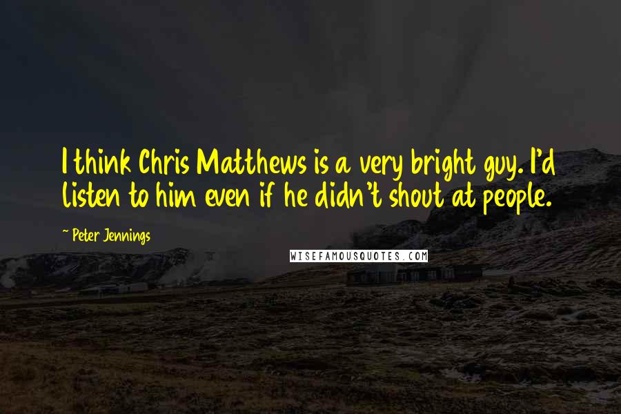 Peter Jennings Quotes: I think Chris Matthews is a very bright guy. I'd listen to him even if he didn't shout at people.