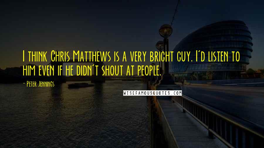 Peter Jennings Quotes: I think Chris Matthews is a very bright guy. I'd listen to him even if he didn't shout at people.