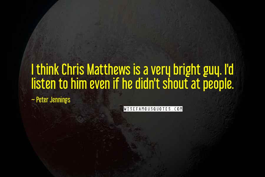 Peter Jennings Quotes: I think Chris Matthews is a very bright guy. I'd listen to him even if he didn't shout at people.