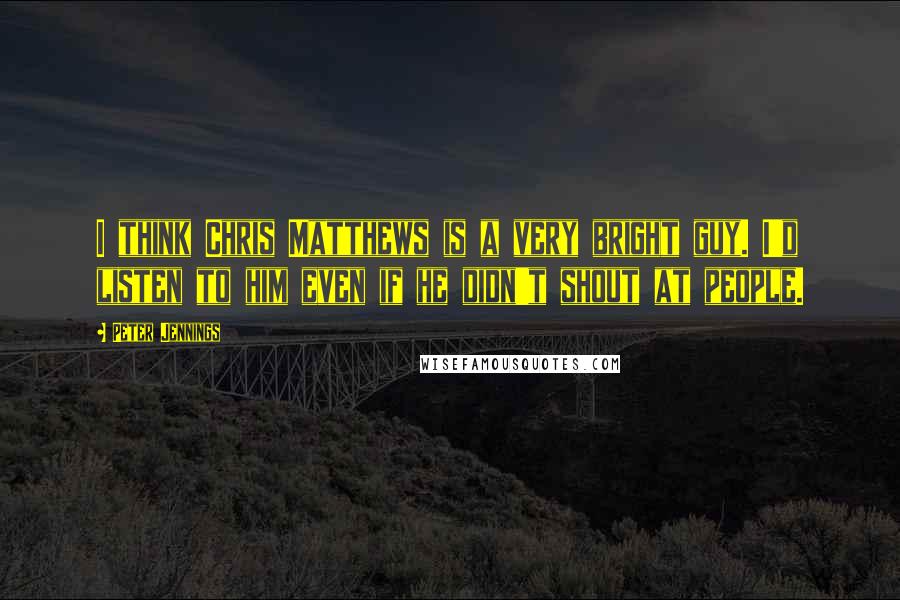 Peter Jennings Quotes: I think Chris Matthews is a very bright guy. I'd listen to him even if he didn't shout at people.