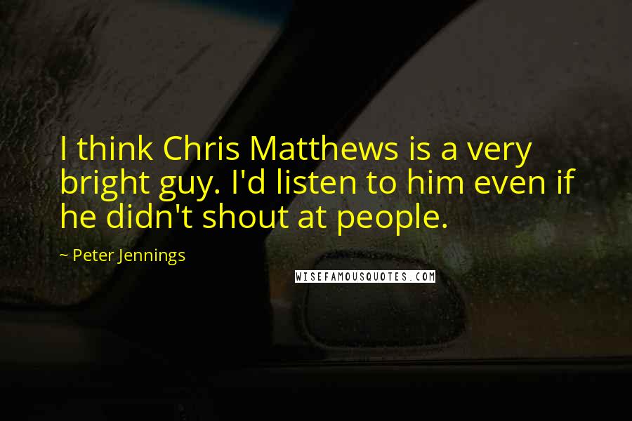 Peter Jennings Quotes: I think Chris Matthews is a very bright guy. I'd listen to him even if he didn't shout at people.