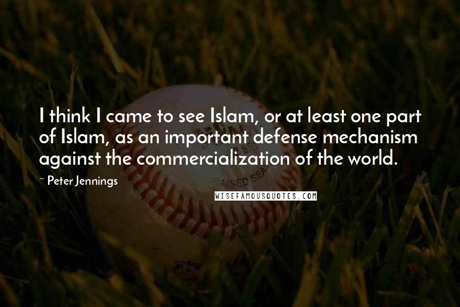 Peter Jennings Quotes: I think I came to see Islam, or at least one part of Islam, as an important defense mechanism against the commercialization of the world.