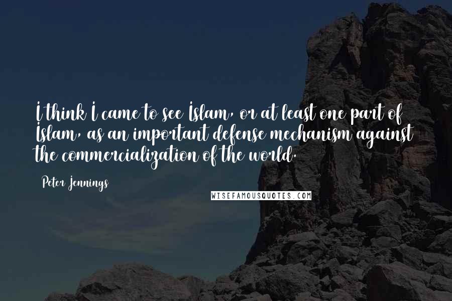 Peter Jennings Quotes: I think I came to see Islam, or at least one part of Islam, as an important defense mechanism against the commercialization of the world.