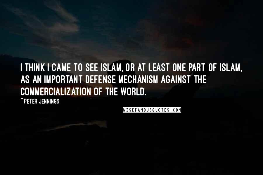 Peter Jennings Quotes: I think I came to see Islam, or at least one part of Islam, as an important defense mechanism against the commercialization of the world.