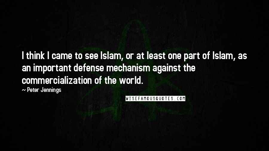 Peter Jennings Quotes: I think I came to see Islam, or at least one part of Islam, as an important defense mechanism against the commercialization of the world.