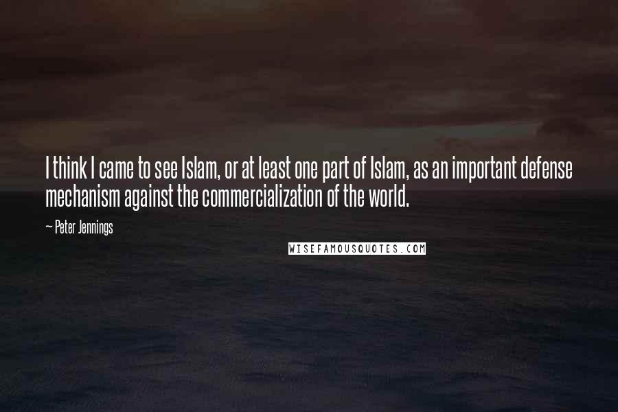 Peter Jennings Quotes: I think I came to see Islam, or at least one part of Islam, as an important defense mechanism against the commercialization of the world.