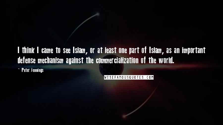 Peter Jennings Quotes: I think I came to see Islam, or at least one part of Islam, as an important defense mechanism against the commercialization of the world.